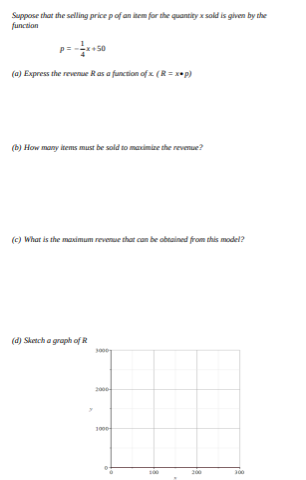 Suppose that the selling price pof an item for the quantity x sold is given by the
function
(a) Express the revenue Ras a function of x (R=*p)
(b) How many items must be sold to maximize the revenue?
(c) What is the maximum revenue that can be obtained from this model?
(d) Sketch a graph of R
200-
