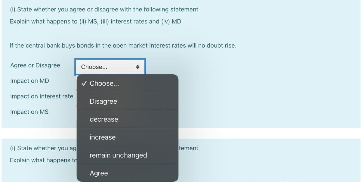 (i) State whether you agree or disagree with the following statement
Explain what happens to (ii) MS, (iii) interest rates and (iv) MD
If the central bank buys bonds in the open market interest rates will no doubt rise.
Agree or Disagree
Impact on MD
Impact on Interest rate
Impact on MS
(i) State whether you ag
Explain what happens to
Choose...
Choose...
Disagree
decrease
increase
remain unchanged
Agree
tement