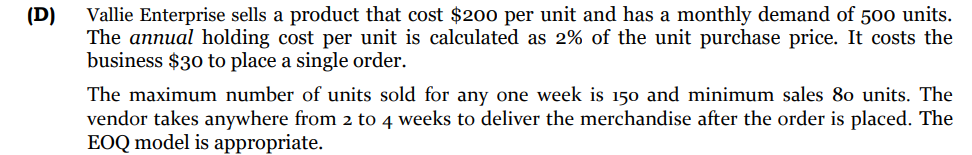 Vallie Enterprise sells a product that cost $200 per unit and has a monthly demand of 500 units.
The annual holding cost per unit is calculated as 2% of the unit purchase price. It costs the
business $30 to place a single order.
(D)
The maximum number of units sold for any one week is 150 and minimum sales 80 units. The
vendor takes anywhere from 2 to 4 weeks to deliver the merchandise after the order is placed. The
EOQ model is appropriate.
