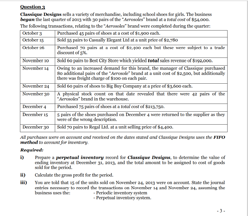 Question 3
Classique Designs sells a variety of merchandise, including school shoes for girls. The business
began the last quarter of 2013 with 30 pairs of the “Aerosoles" brand at a total cost of $54,000.
The following transactions, relating to the “Aerosoles" brand were completed during the quarter:
October 3
Purchased 45 pairs of shoes at a cost of $1,900 each.
October 15
Sold 55 pairs to Casually Elegant Ltd at a unit price of $2,780
October 26
Purchased 70 pairs at a cost of $2,400 each but these were subject to a trade
discount of 5%.
November 10
Sold 60 pairs to Best City Store which yielded total sales revenue of $192,000.
November 14
Owing to an increased demand for this brand, the manager of Classique purchased
80 additional pairs of the "Aerosole" brand at a unit cost of $2,500, but additionally
there was freight charge of $100 on each pair.
November 24
Sold 60 pairs of shoes to Big Buy Company at a price of $3,600 each.
November 30
A physical stock count on that date revealed that there were 42 pairs of the
“Aerosoles" brand in the warehouse.
December 4
Purchased 75 pairs of shoes at a total cost of $213,750.
5 pairs of the shoes purchased on December 4 were returned to the supplier as they
were of the wrong description.
December 15
December 30
Sold 70 pairs to Regal Ltd. at a unit selling price of $4,400.
All purchases were on account and received on the dates stated and Classique Designs uses the FIFO
method to account for inventory.
Required:
Prepare a perpetual inventory record for Classique Designs, to determine the value of
ending inventory at December 31, 2013, and the total amount to be assigned to cost of goods
sold for the period.
i)
ii)
Calculate the gross profit for the period.
iii)
You are told that 15 of the units sold on November 24, 2013 were on account. State the journal
entries necessary to record the transactions on November 14 and November 24, assuming the
- Periodic inventory system
- Perpetual inventory system.
business uses the:
- 3 -
