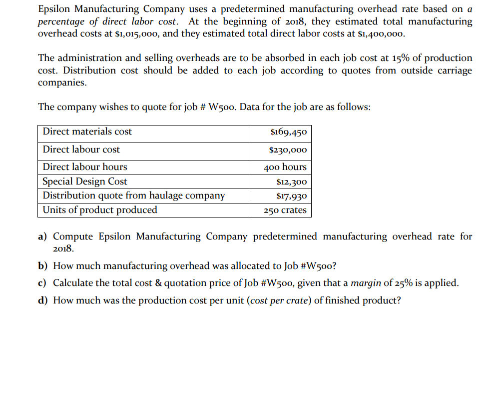 Epsilon Manufacturing Company uses a predetermined manufacturing overhead rate based on a
percentage of direct labor cost.
overhead costs at $1,015,000, and they estimated total direct labor costs at $1,400,000.
At the beginning of 2018, they estimated total manufacturing
The administration and selling overheads are to be absorbed in each job cost at 15% of production
cost. Distribution cost should be added to each job according to quotes from outside carriage
companies.
The company wishes to quote for job # W500. Data for the job are as follows:
Direct materials cost
$169,450
Direct labour cost
$230,000
Direct labour hours
400 hours
Special Design Cost
Distribution quote from haulage company
Units of product produced
$12,300
$17,930
250 crates
a) Compute Epsilon Manufacturing Company predetermined manufacturing overhead rate for
2018.
b) How much manufacturing overhead was allocated to Job #W500?
c) Calculate the total cost & quotation price of Job #W500, given that a margin of 25% is applied.
d) How much was the production cost per unit (cost per crate) of finished product?
