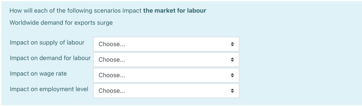 How will each of the following scenarios impact the market for labour
Worldwide demand for exports surge
Impact on supply of labour
Impact on demand for labour
Impact on wage rate
Impact on employment level
Choose...
Choose...
Choose...
Choose...
◄►