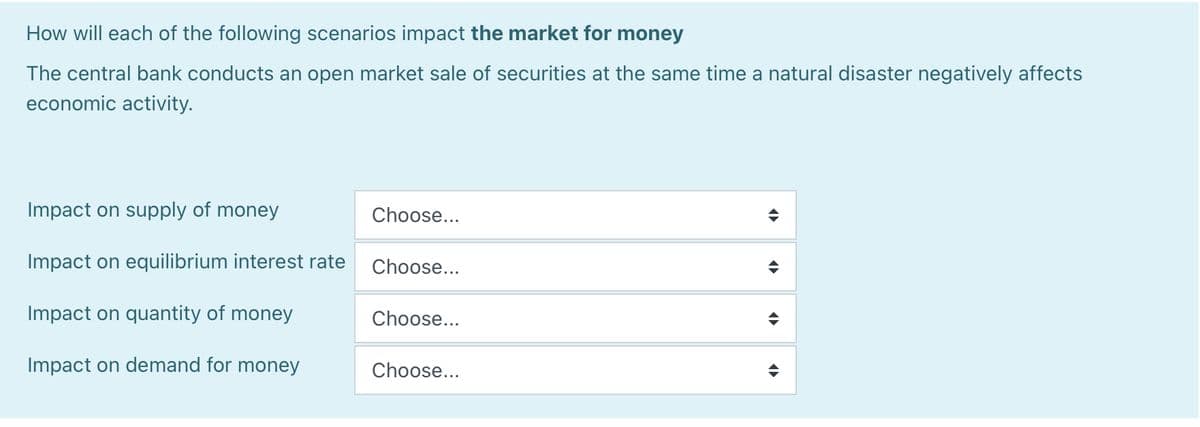 How will each of the following scenarios impact the market for money
The central bank conducts an open market sale of securities at the same time a natural disaster negatively affects
economic activity.
Impact on supply of money
Impact on equilibrium interest rate
Impact on quantity of money
Impact on demand for money
Choose...
Choose...
Choose...
Choose...