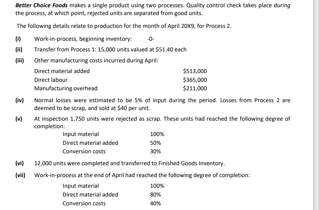 Better Choice Foods makes a single product using two processes. Quality control check takes place during
the process, at which point, rejected units are separated from good units.
The following details relate to production for the month of April 20X9, for Process 2.
(i)
Work-in-process, beginning inventory:
-0-
(ii)
Transfer from Process 1: 15,000 units valued at $51.40 each
(iii)
Other manufacturing costs incurred during April:
Direct material added
$513,000
$365,000
$211,000
Direct labour
Manufacturing overhead
(iv)
Normal losses were estimated to be 5% of input during the period. Losses from Process 2 are
deemed to be scrap, and sold at $40 per unit.
(v)
At inspection 1,750 units were rejected as scrap. These units had reached the following degree of
completion:
Input material
100%
Direct material added
50%
Conversion costs
30%
(vi)
12,000 units were completed and transferred to Finished Goods Inventory.
(vii)
Work-in-process at the end of April had reached the following degree of completion:
Input material
100%
Direct material added
80%
Conversion costs
40%
