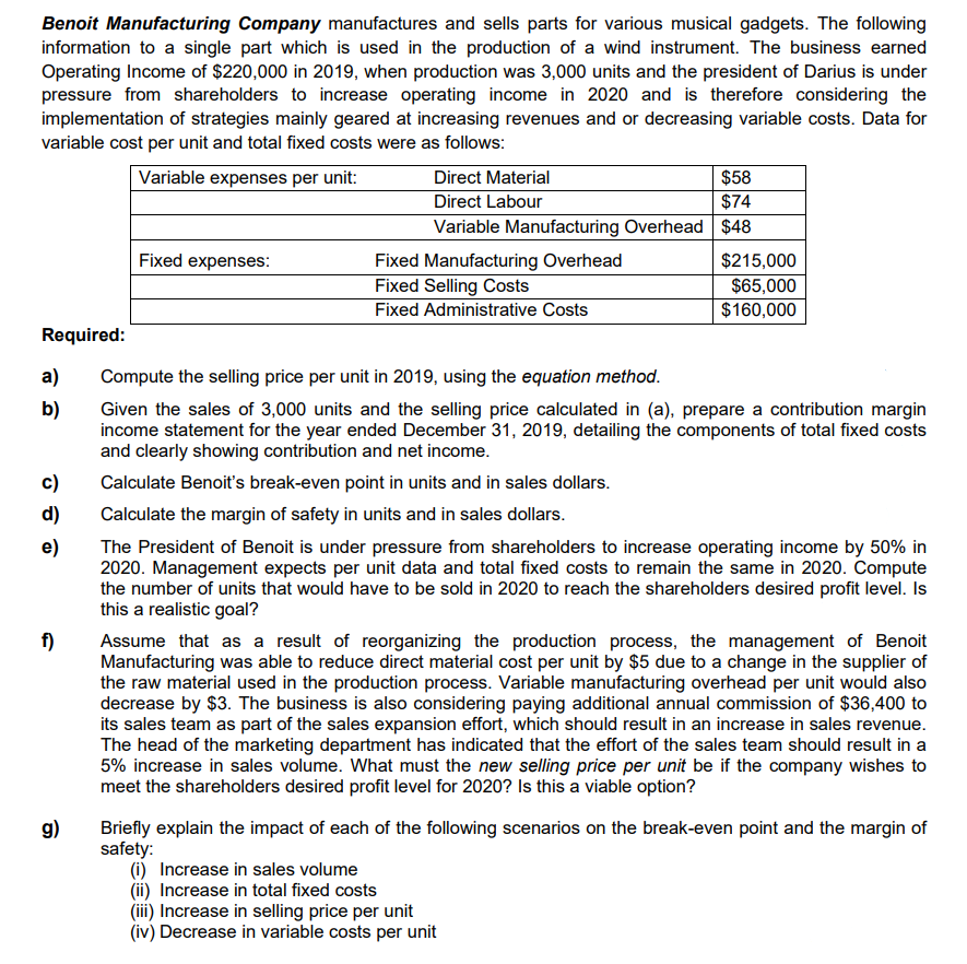 Benoit Manufacturing Company manufactures and sells parts for various musical gadgets. The following
information to a single part which is used in the production of a wind instrument. The business earned
Operating Income of $220,000 in 2019, when production was 3,000 units and the president of Darius is under
pressure from shareholders to increase operating income in 2020 and is therefore considering the
implementation of strategies mainly geared at increasing revenues and or decreasing variable costs. Data for
variable cost per unit and total fixed costs were as follows:
Variable expenses per unit:
$58
$74
Variable Manufacturing Overhead $48
Direct Material
Direct Labour
Fixed expenses:
$215,000
Fixed Manufacturing Overhead
Fixed Selling Costs
Fixed Administrative Costs
$65,000
$160,000
Required:
a)
Compute the selling price per unit in 2019, using the equation method.
b)
Given the sales of 3,000 units and the selling price calculated in (a), prepare a contribution margin
income statement for the year ended December 31, 2019, detailing the components of total fixed costs
and clearly showing contribution and net income.
c)
Calculate Benoit's break-even point in units and in sales dollars.
d)
Calculate the margin of safety in units and in sales dollars.
e)
The President of Benoit is under pressure from shareholders to increase operating income by 50% in
2020. Management expects per unit data and total fixed costs to remain the same in 2020. Compute
the number of units that would have to be sold in 2020 to reach the shareholders desired profit level. Is
this a realistic goal?
f)
Assume that as a result of reorganizing the production process, the management of Benoit
Manufacturing was able to reduce direct material cost per unit by $5 due to a change in the supplier of
the raw material used in the production process. Variable manufacturing overhead per unit would also
decrease by $3. The business is also considering paying additional annual commission of $36,400 to
its sales team as part of the sales expansion effort, which should result in an increase in sales revenue.
The head of the marketing department has indicated that the effort of the sales team should result in a
5% increase in sales volume. What must the new selling price per unit be if the company wishes to
meet the shareholders desired profit level for 2020? Is this a viable option?
g)
Briefly explain the impact of each of the following scenarios on the break-even point and the margin of
safety:
(i) Increase in sales volume
(ii) Increase in total fixed costs
(iii) Increase in selling price per unit
(iv) Decrease in variable costs per unit
