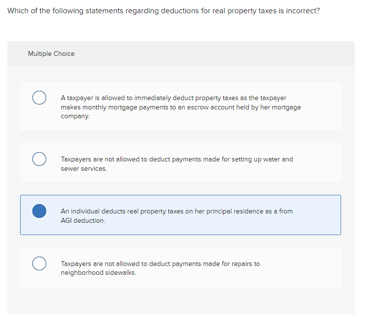 Which of the following statements regarding deductions for real property taxes is incorrect?
Multiple Choice
O
O
A taxpayer is allowed to immediately deduct property taxes as the taxpayer
makes monthly mortgage payments to an escrow account held by her mortgage
company.
Taxpayers are not allowed to deduct payments made for setting up water and
sewer services.
An individual deducts real property taxes on her principal residence as a from
AGI deduction.
Taxpayers are not allowed to deduct payments made for repairs to
neighborhood sidewalks.