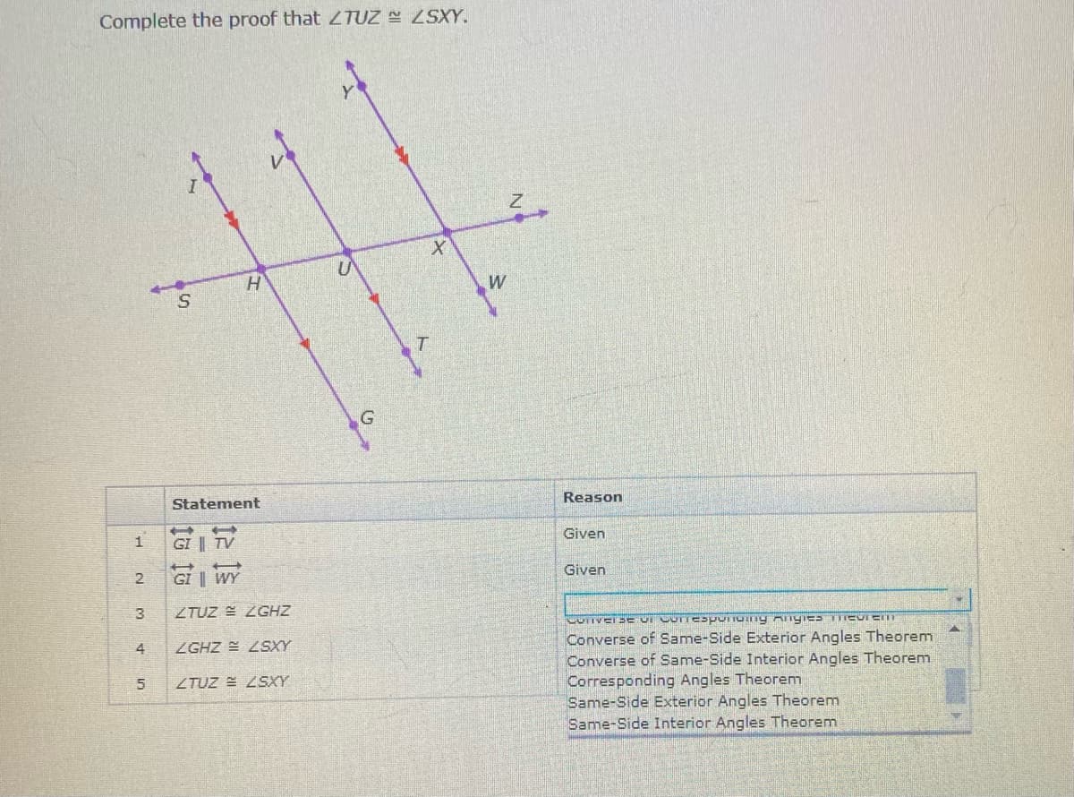 Complete the proof that ZTUZ SXY.
W
Reason
Statement
Given
1
GI | TV
Given
2
GI | WY
3
ZTUZ = ZGHZ
Converse of Same-Side Exterior Angles Theorem
Converse of Same-Side Interior Angles Theorem
Corresponding Angles Theorem
Same-Side Exterior Angles Theorem
Same-Side Interior Angles Theorem
4
ZGHZ = LSXY
ZTUZ = ZSXY
