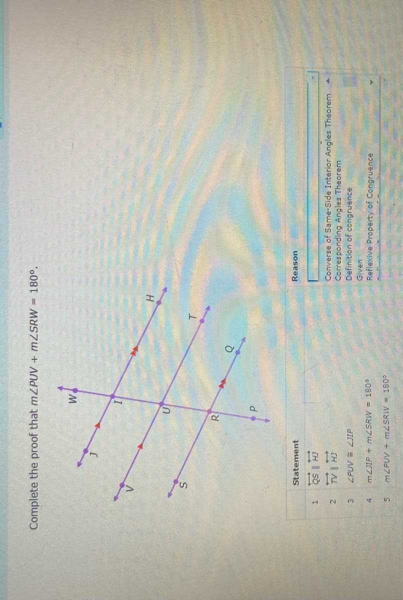 Complete the proof that mZPUV + MZSRW = 180°.
H
T.
R.
Statement
uoseay
CH| Sò
CH | AL
ZPUV = ZJIP
Converse of Same-Side Interior Angles Theorem
Corresponding Angles Theorem
Definition of congruence
Given
008T = MYSZU + dIC7 LU
Reflexive Property of Congruence
MZPUV + mZSRW = 180°
