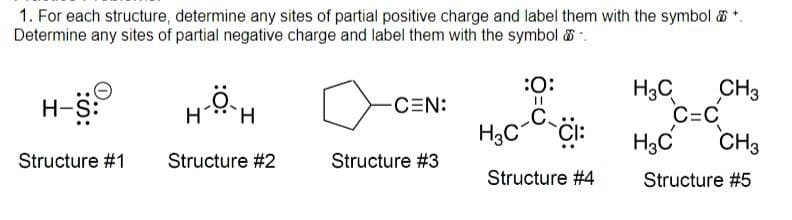 1. For each structure, determine any sites of partial positive charge and label them with the symbol & +
Determine any sites of partial negative charge and label them with the symbol
H-S:
CEN:
11
H
H
:0:
C
H3C
CH3
C=C
H3C
CI:
H3C
CH3
Structure #1 Structure #2
Structure #3
Structure #4
Structure #5