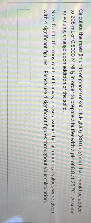 Calculate the mass (in units of grams) of solid NH4NO3 (80.05 g/mol) that should be added
to 208 mL of 0.5000 M NH3 in order to prepare a buffer with a pH of 8.8 at 25 °C. Assume
no volume change upon addition of the solid.
Note: Due to the constraints of Canvas, please assume that all numerical values were given
with 4 significant figures. Please use 4 significant figures throughout your calculation.