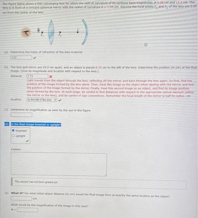 The figure below shows a thin converging lens for which the radi of curvature of its surfaces have magnitudes of 9.08 cm and 11.2 cm. The
lens is in front of a concave spherical mirror with the radius of curvature R=7.98 cm. Assune the focal points F, and F, of the lens are 5.00
cm from the center of the lens.
(a) Determine the index of refraction of the lens material.
202
(b) The lens and mirror are 20.0 cm apart, and an object is placed 8.70 cm to the left of the lens. Determine the position (in cm) of the final
image. (Give its magnitude and location with respect to the lens.)
773
Light travels from the object through the lens, reflecting off the mirror, and back through the lens again. So finst, find the
position of the image formed by the lens alone. Then, treat this image as the object when dealing with the mirror, and find
the position of the image formed by the mirror. Finally, treat this second image as an object, and find its image position
when formed by the lens. At each stage, be careful to find distances with respect to the appropriate optical element (either
the mirror or the lens), and be careful of sign conventions. Remember the focal length of the mirror is half its radius. cm
to the left of the lens v
distance
location
(C) Determine its magnification as seen by the eye in the figure.
d) Is the final image inverted or upright?
inverted
O upright
Explain.
This answer has not been graded yet
(O What If? For what initial object distance (in cm) would the final image form at exactly the same location as the object?
cm
What would be the magnification of the image in this case?
