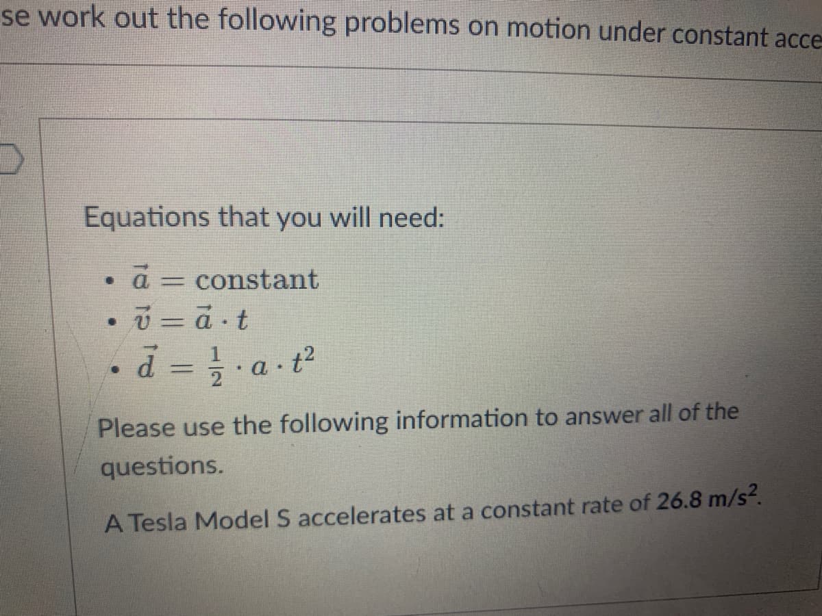 se work out the following problems on motion under constant acce
Equations that you will need:
constant
v = a t
d = } a t
D.
%3D
Please use the following information to answer all of the
questions.
A Tesla Model S accelerates at a constant rate of 26.8 m/s2.
