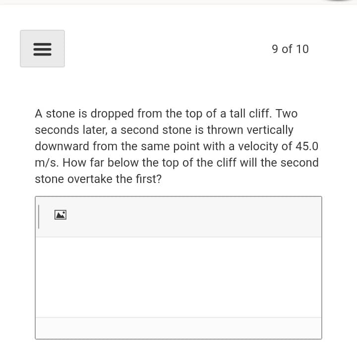 9 of 10
A stone is dropped from the top of a tall cliff. Two
seconds later, a second stone is thrown vertically
downward from the same point with a velocity of 45.0
m/s. How far below the top of the cliff will the second
stone overtake the first?
II
