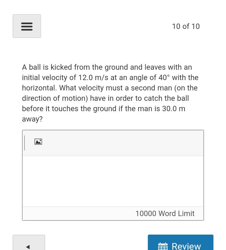 10 of 10
A ball is kicked from the ground and leaves with an
initial velocity of 12.0 m/s at an angle of 40° with the
horizontal. What velocity must a second man (on the
direction of motion) have in order to catch the ball
before it touches the ground if the man is 30.0 m
away?
10000 Word Limit
苗Review
II
