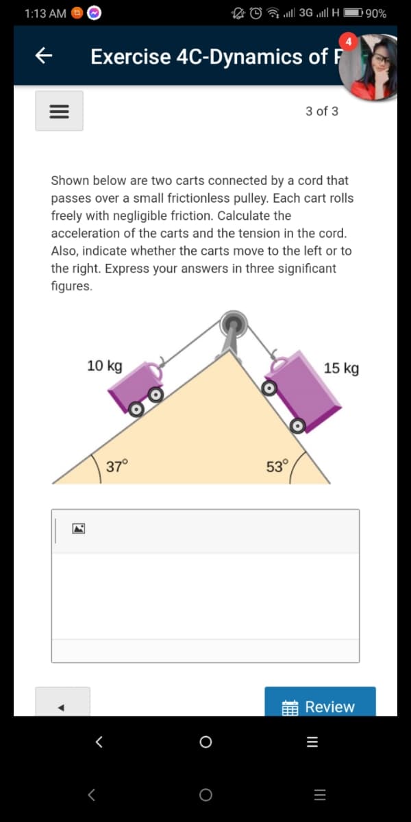 1:13 AM O
D © a 3G l| H
D90%
Exercise 4C-Dynamics of F
3 of 3
Shown below are two carts connected by a cord that
passes over a small frictionless pulley. Each cart rolls
freely with negligible friction. Calculate the
acceleration of the carts and the tension in the cord.
Also, indicate whether the carts move to the left or to
the right. Express your answers in three significant
figures.
10 kg
15 kg
37°
53°
Review
