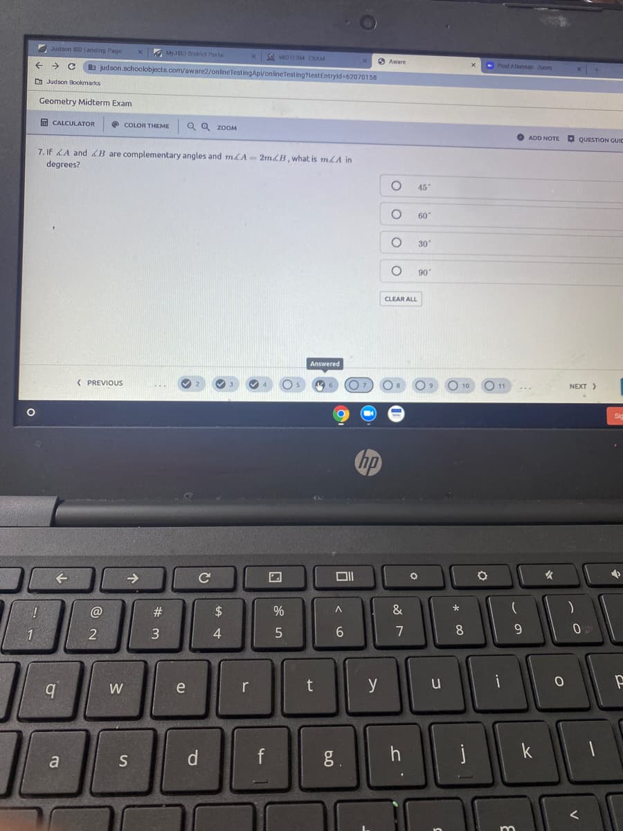 Judson SD Landing Page
x MyJSO District Portal
x MIDIOM-DAM
O Aware
->
b judson.schoolobjects.com/aware2/onlineTestingApi/onlineTesting?lestEntryld 62070158
- Post Allandac-Zoom
x +
O Judson Bookmarks
Geometry Midterm Exam
A CALCULATOR
O COLOR THEME
Q Q zooM
O ADD NOTE
O QUESTION GUIC
7. If LA and B are complementary angles and m&A= 2mLB , what is m&A in
degrees?
45
60"
30
90
CLEAR ALL
Answered
( PREVIOUS
10
11
NEXT>
->
女
#3
2$
3
4
5
6.
7
8
9.
W
e
r
t
y
i
d f
8.
k
a
S
