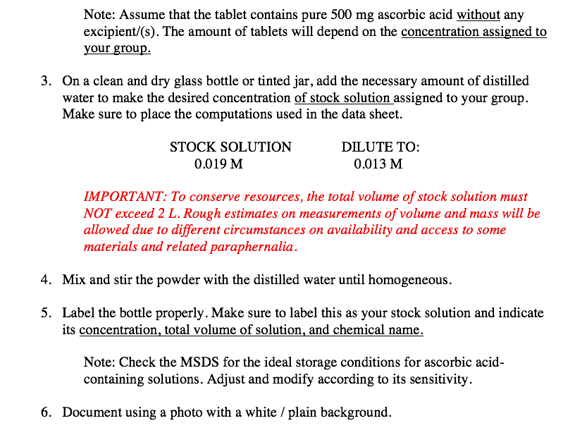 Note: Assume that the tablet contains pure 500 mg ascorbic acid without any
excipient/(s). The amount of tablets will depend on the concentration assigned to
your group.
3. On a clean and dry glass bottle or tinted jar, add the necessary amount of distilled
water to make the desired concentration of stock solution assigned to your group.
Make sure to place the computations used in the data sheet.
STOCK SOLUTION
DILUTE Το:
0.019 M
0.013 M
IMPORTANT: To conserve resources, the total volume of stock solution must
NOT exceed 2 L. Rough estimates on measurements of volume and mass will be
allowed due to different circumstances on availability and access to some
materials and related paraphernalia.
4. Mix and stir the powder with the distilled water until homogeneous.
5. Label the bottle properly. Make sure to label this as your stock solution and indicate
its concentration, total volume of solution, and chemical name.
Note: Check the MSDS for the ideal storage conditions for ascorbic acid-
containing solutions. Adjust and modify according to its sensitivity.
6. Document using a photo with a white / plain background.
