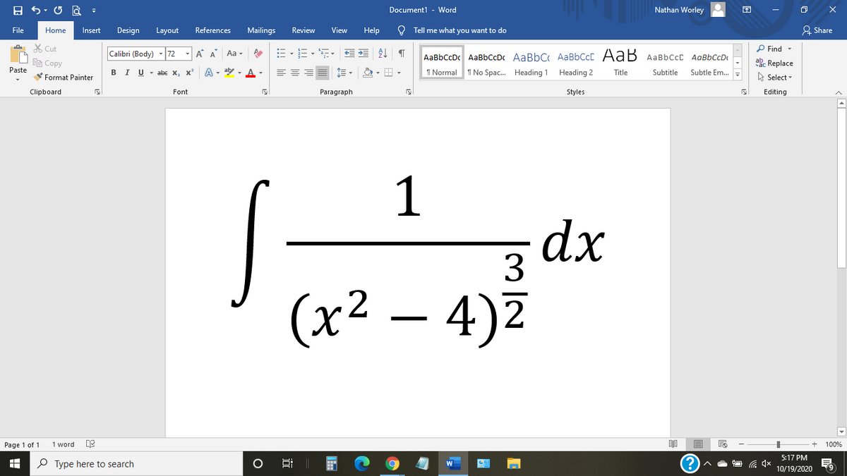 Document1 - Word
Nathan Worley
File
Home
Insert
Design
Layout
References
Mailings
Review
View
Help
O Tell me what you want to do
& Share
X Cut
P Find -
Calibri (Body)
72
- A A
Aa -
AaBbCcDc AaBbCcDc AaBbC AaBbCcC AaB AaBbccC AqBbCcD
EE Copy
ab. Replace
Paste
в IU-abe X, X*
A - aly , A -
I Normal
I No Spac. Heading 1 Heading 2
Title
Subtitle
Subtle Em..
A Select -
Format Painter
Clipboard
Font
Paragraph
Styles
Editing
1
dx
3
(х2
– 4)Z
Page 1 of 1
1 word
100%
5:17 PM
P Type here to search
10/19/2020
近

