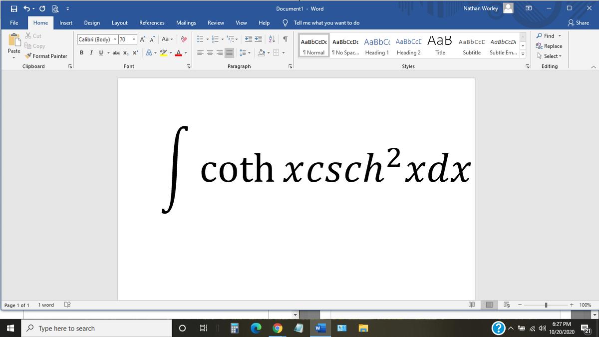 Document1
Word
Nathan Worley
File
Home
Insert
Design
Layout
References
Mailings
Review
View
Help
O Tell me what you want to do
A Share
X Cut
Calibri (Body)
70
A A Aa -
P Find -
AaBbCcDc AaBbCcDc AaBbC AaBbCcC AaB AaBbCcC AaBbCcD
Ce Copy
ab. Replace
Paste
I U - abe X, x*
A - aly - A
I Normal
I No Spac. Heading 1 Heading 2
Title
Subtitle
Subtle Em..
Format Painter
e Select -
Clipboard
Font
Paragraph
Styles
Editing
coth xcsch?xdx
Page 1 of 1
1 word
100%
6:27 PM
O Type here to search
21
10/20/2020
