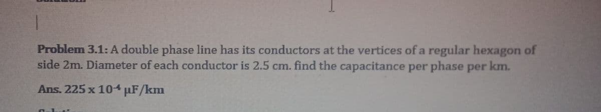 1
Problem 3.1: A double phase line has its conductors at the vertices of a regular hexagon of
side 2m. Diameter of each conductor is 2.5 cm. find the capacitance per phase per km.
Ans. 225 x 104 µF/km