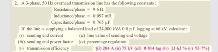 2. A 3-phase, 50 Hz overhead transmission line has the following constants:
9-692
Resistance/phase
Inductance/phase = 0-097 mH
Capacitance/phase = 0-765 µF
If the line is supplying a balanced load of 24,000 kVA 0-8 p.f. lagging at 66 kV, calculate :
(i) sending end current (ii) line value of sending end voltage
(iii) sending end power factor (iv) percentage regulation
(v) transmission efficiency
[(i) 204 A (ii) 75 kV (iii) 0-814 lag (iv) 13-63 % (v) 93-7%]