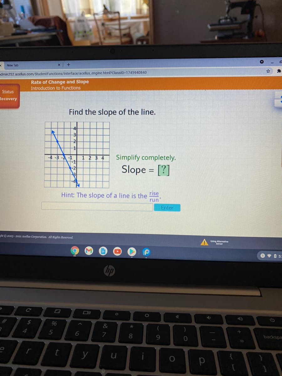 New Tab
admin252.acellus.com/StudentFunctions/Interface/acellus_engine.html?ClassID=1745940840
Rate of Change and Slope
Introduction to Functions
Status
Recovery
Find the slope of the line.
-4
2
4 -3 -2 -1
Simplify completely.
Slope = [?]
rise
Hint: The slope of a line is the
run
Enter
ght © 2003 - 2021 Acellus Corporation. All Rights Reserved.
Using Alternative
Server
O V A 5:
%23
%24
%
&
*
4
backspa
9.
y
