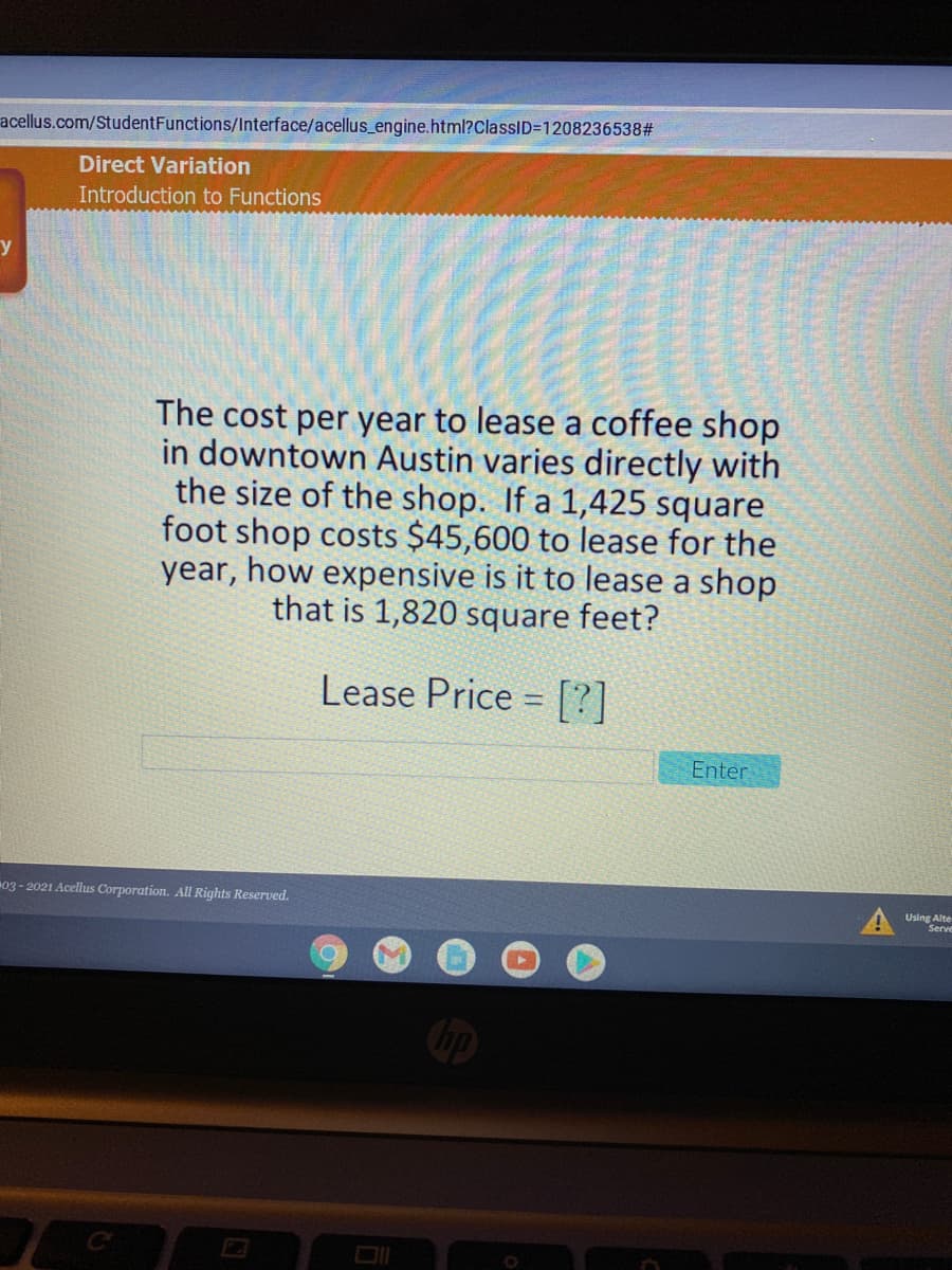 acellus.com/StudentFunctions/lInterface/acellus_engine.html?ClassID3D120823653823
Direct Variation
Introduction to Functions
The cost per year to lease a coffee shop
in downtown Austin varies directly with
the size of the shop. If a 1,425 square
foot shop costs $45,600 to lease for the
year, how expensive is it to lease a shop
that is 1,820 square feet?
Lease Price = [?]
Enter
03- 2021 Acellus Corporation. All Rights Reserved.
Using Alte
Serve
