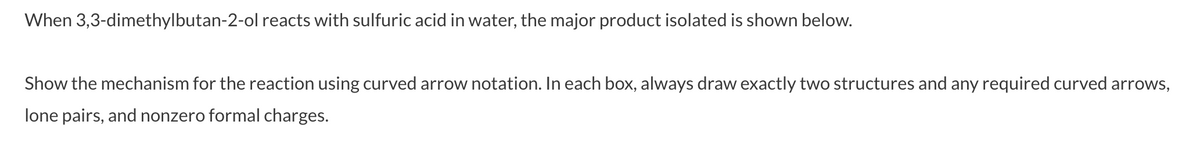 When 3,3-dimethylbutan-2-ol reacts with sulfuric acid in water, the major product isolated is shown below.
Show the mechanism for the reaction using curved arrow notation. In each box, always draw exactly two structures and any required curved arrows,
lone pairs, and nonzero formal charges.
