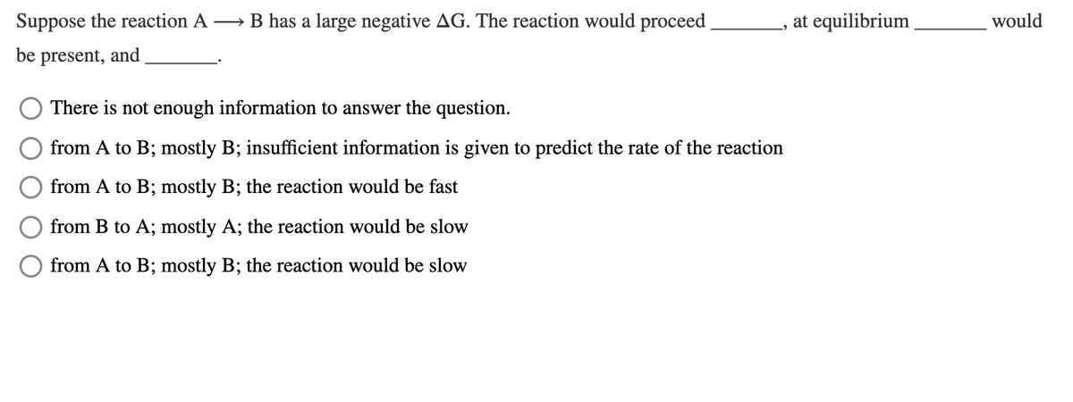 Suppose the reaction A
→ B has a large negative AG. The reaction would proceed
at equilibrium
would
be present, and
There is not enough information to answer the question.
from A to B; mostly B; insufficient information is given to predict the rate of the reaction
6,
from A to B; mostly B; the reaction would be fast
from B to A; mostly A; the reaction would be slow
from A to B; mostly B; the reaction would be slow
