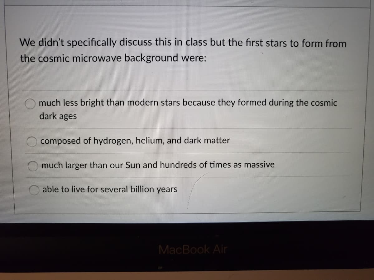 We didn't specifically discuss this in class but the first stars to form from
the cosmic microwave background were:
O much less bright than modern stars because they formed during the cosmic
dark ages
composed of hydrogen, helium, and dark matter
much larger than our Sun and hundreds of times as massive
able to live for several billion years
MacBook Air
