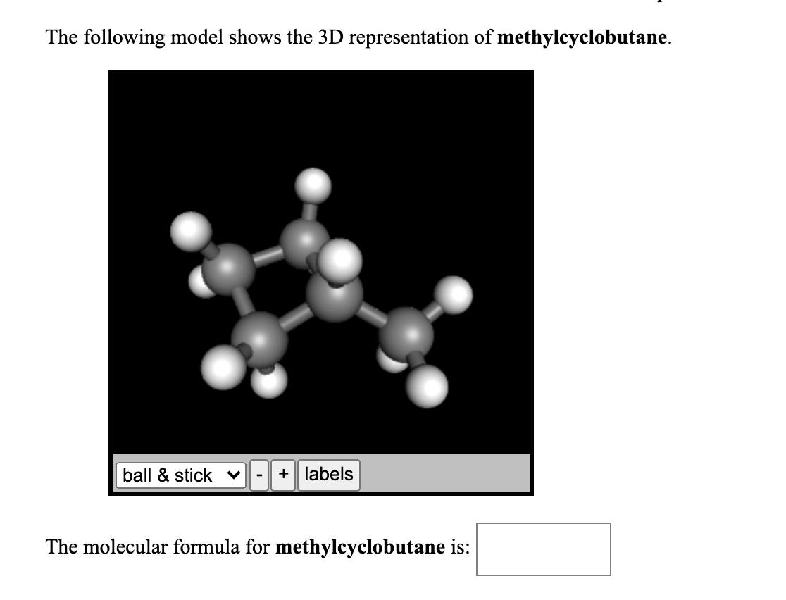 **3D Model of Methylcyclobutane**

The following model shows the 3D representation of **methylcyclobutane**:

![3D Model of Methylcyclobutane](methylcyclobutane.png)

- The image presents a 3D ball-and-stick model of methylcyclobutane. 
- In the model:
  - Grey spheres represent carbon atoms (C).
  - White spheres represent hydrogen atoms (H).
- The ring structure in the model indicates the cyclobutane ring with an additional methyl group attached.

**Details of the Model Interface:**
- There is a drop-down menu labeled “ball & stick” which allows users to choose different types of molecular representations (e.g., space-filling, wireframe).
- There are zoom-in (+) and zoom-out (-) buttons to adjust the size of the model.
- A “labels” button to toggle the display of atom labels.

**Chemical Information:**

The molecular formula for **methylcyclobutane** is: 

-----
This text presents the model and its features, aiding learners in visualizing the compound's structure and understanding its molecular formula.