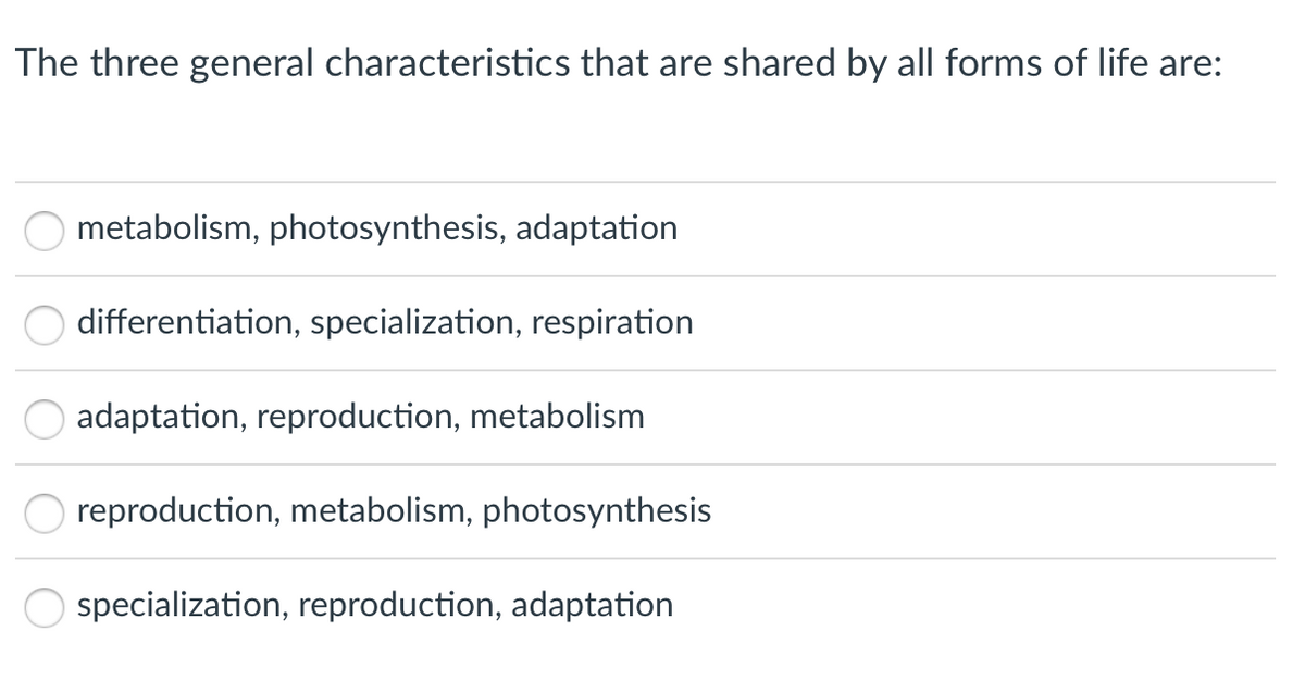 The three general characteristics that are shared by all forms of life are:
metabolism, photosynthesis, adaptation
differentiation, specialization, respiration
adaptation, reproduction, metabolism
reproduction, metabolism, photosynthesis
O specialization, reproduction, adaptation
