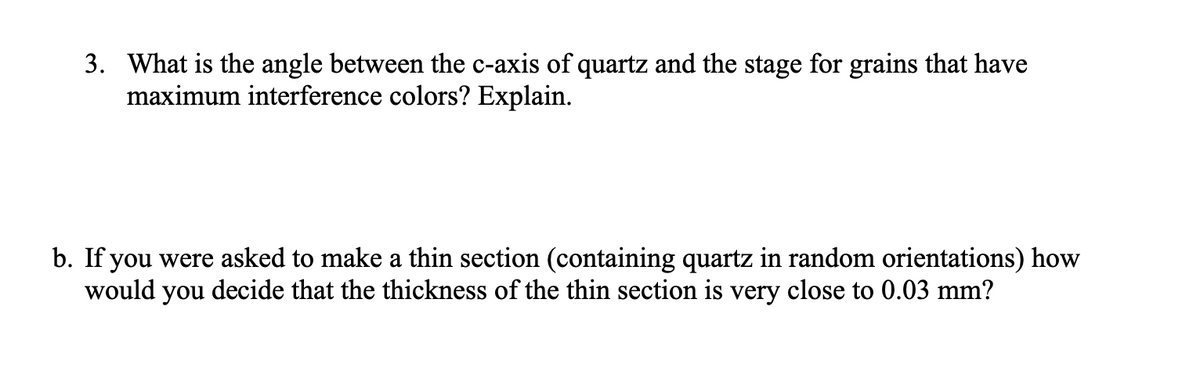 3. What is the angle between the c-axis of quartz and the stage for grains that have
maximum interference colors? Explain.
b. If you were asked to make a thin section (containing quartz in random orientations) how
would you decide that the thickness of the thin section is very close to 0.03 mm?