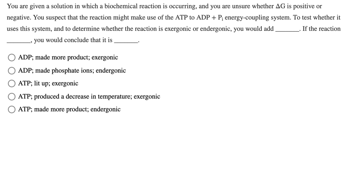 You are given a solution in which a biochemical reaction is occurring, and you are unsure whether AG is positive or
negative. You suspect that the reaction might make use of the ATP to ADP + P; energy-coupling system. To test whether it
uses this system, and to determine whether the reaction is exergonic or endergonic, you would add
If the reaction
you would conclude that it is
ADP; made more product; exergonic
ADP; made phosphate ions; endergonic
ATP; lit up; exergonic
ATP; produced a decrease in temperature; exergonic
ATP; made more product; endergonic
