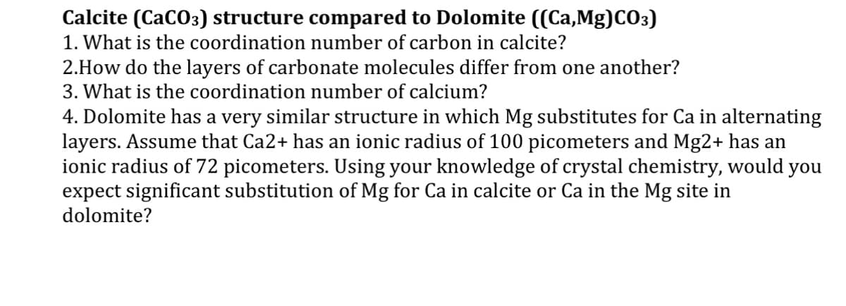 Calcite (CaCO3) structure compared to Dolomite ((Ca,Mg)CO3)
1. What is the coordination number of carbon in calcite?
2.How do the layers of carbonate molecules differ from one another?
3. What is the coordination number of calcium?
4. Dolomite has a very similar structure in which Mg substitutes for Ca in alternating
layers. Assume that Ca2+ has an ionic radius of 100 picometers and Mg2+ has an
ionic radius of 72 picometers. Using your knowledge of crystal chemistry, would you
expect significant substitution of Mg for Ca in calcite or Ca in the Mg site in
dolomite?