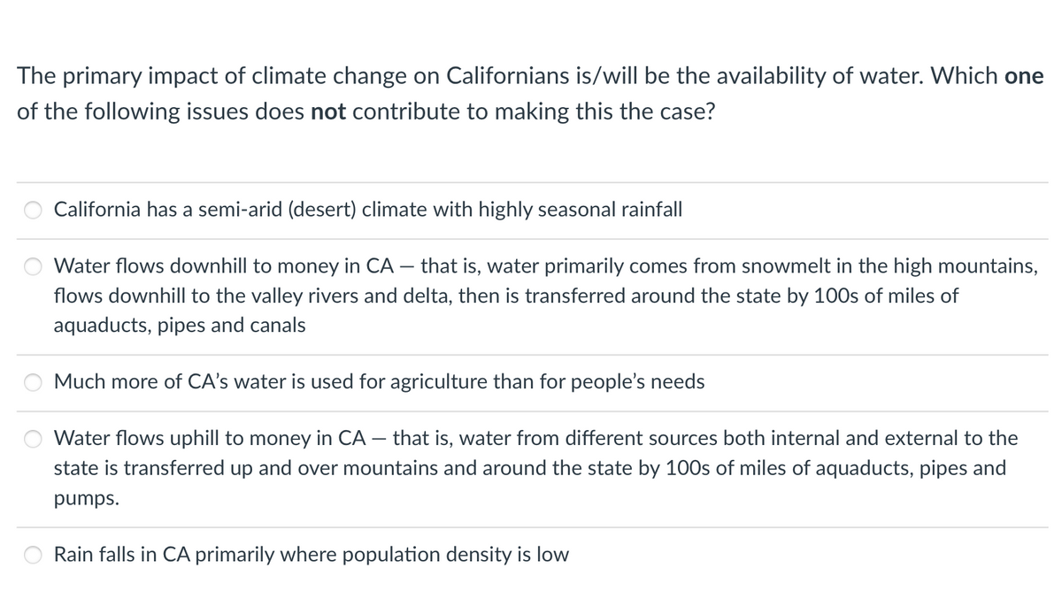 The primary impact of climate change on Californians is/will be the availability of water. Which one
of the following issues does not contribute to making this the case?
California has a semi-arid (desert) climate with highly seasonal rainfall
Water flows downhill to money in CA - that is, water primarily comes from snowmelt in the high mountains,
flows downhill to the valley rivers and delta, then is transferred around the state by 100s of miles of
aquaducts, pipes and canals
Much more of CA's water is used for agriculture than for people's needs
Water flows uphill to money in CA - that is, water from different sources both internal and external to the
state is transferred up and over mountains and around the state by 100s of miles of aquaducts, pipes and
pumps.
Rain falls in CA primarily where population density is low