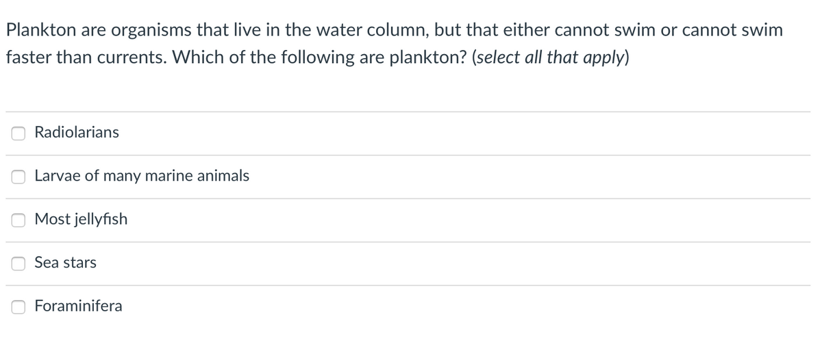 Plankton are organisms that live in the water column, but that either cannot swim or cannot swim
faster than currents. Which of the following are plankton? (select all that apply)
Radiolarians
Larvae of many marine animals
Most jellyfish
Sea stars
Foraminifera
