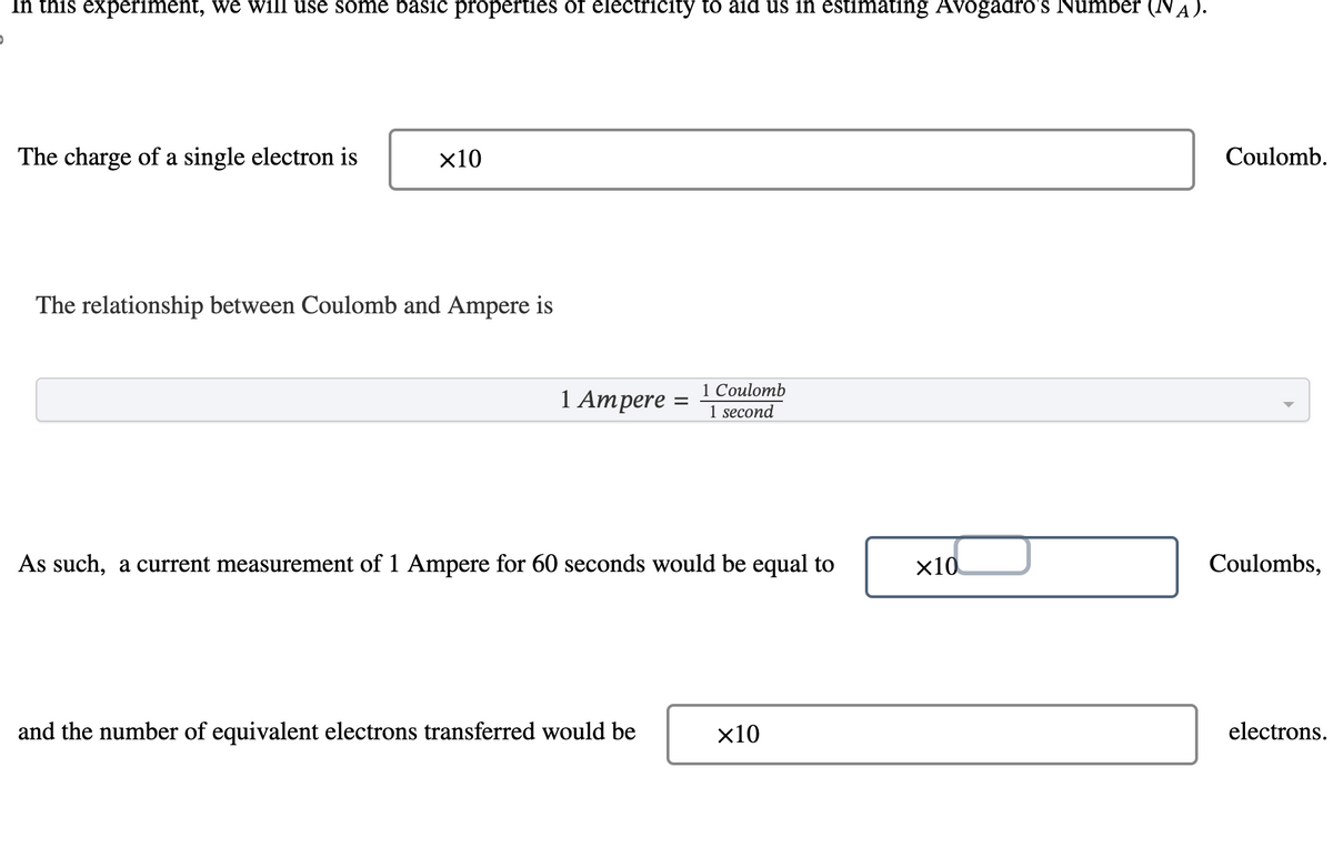 In this experiment, we will use some basic properties of electricity to aid us in estimating Avogadro's Number (NA).
)
The charge of a single electron is
×10
The relationship between Coulomb and Ampere is
1 Ampere =
1 Coulomb
1 second
As such, a current measurement of 1 Ampere for 60 seconds would be equal to
and the number of equivalent electrons transferred would be
x10
×10
Coulomb.
Coulombs,
electrons.