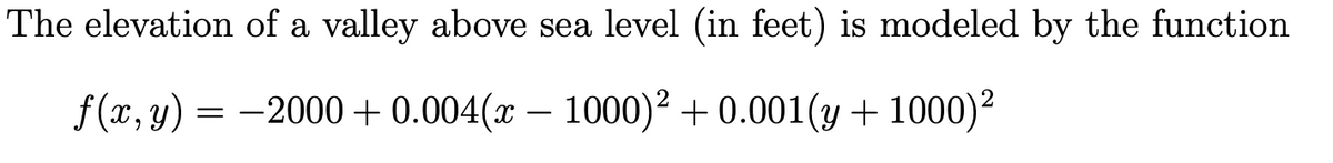 The elevation of a valley above sea level (in feet) is modeled by the function
f(x, y) = -2000 + 0.004(x – 1000)² + 0.001(y + 1000)2
