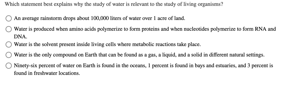 Which statement best explains why the study of water is relevant to the study of living organisms?
An average rainstorm drops about 100,000 liters of water over 1 acre of land.
Water is produced when amino acids polymerize to form proteins and when nucleotides polymerize to form RNA and
DNA.
Water is the solvent present inside living cells where metabolic reactions take place.
Water is the only compound on Earth that can be found as a gas, a liquid, and a solid in different natural settings.
O Ninety-six percent of water on Earth is found in the oceans, 1 percent is found in bays and estuaries, and 3 percent is
found in freshwater locations.
