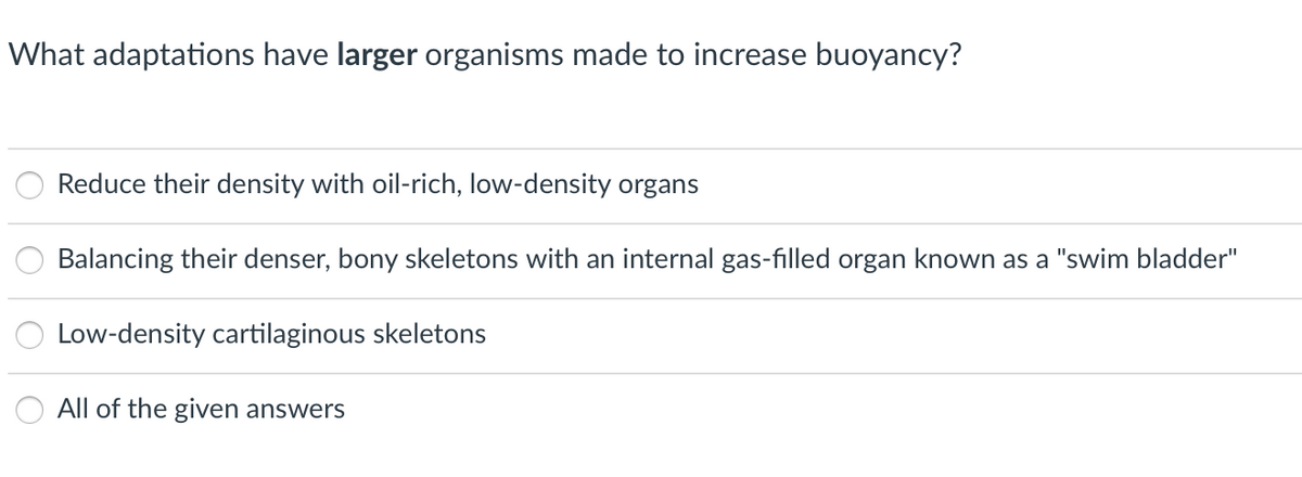 What adaptations have larger organisms made to increase buoyancy?
Reduce their density with oil-rich, low-density organs
Balancing their denser, bony skeletons with an internal gas-filled organ known as a "swim bladder"
Low-density cartilaginous skeletons
All of the given answers
