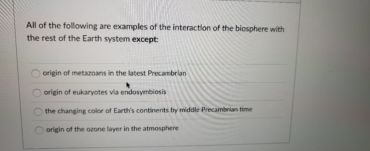 All of the following are examples of the interaction of the biosphere with
the rest of the Earth system except:
origin of metazoans in the latest Precambrian
origin of eukaryotes via endosymbiosis
the changing color of Earth's continents by middle Precambrian time
origin of the ozone layer in the atmosphere
