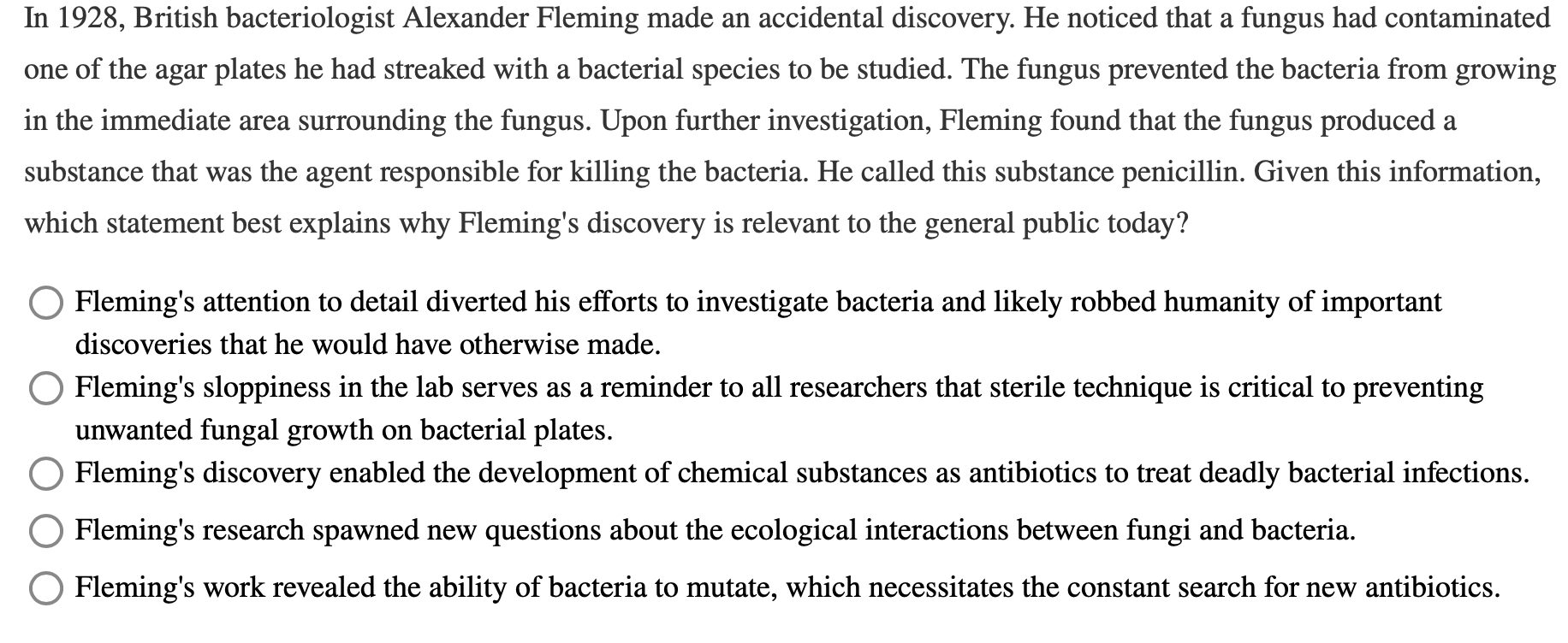 In 1928, British bacteriologist Alexander Fleming made an accidental discovery. He noticed that a fungus had contaminated
one of the agar plates he had streaked with a bacterial species to be studied. The fungus prevented the bacteria from growing
in the immediate area surrounding the fungus. Upon further investigation, Fleming found that the fungus produced a
substance that was the agent responsible for killing the bacteria. He called this substance penicillin. Given this information,
which statement best explains why Fleming's discovery is relevant to the general public today?
O Fleming's attention to detail diverted his efforts to investigate bacteria and likely robbed humanity of important
discoveries that he would have otherwise made.
Fleming's sloppiness in the lab serves as a reminder to all researchers that sterile technique is critical to preventing
unwanted fungal growth on bacterial plates.
Fleming's discovery enabled the development of chemical substances as antibiotics to treat deadly bacterial infections.
Fleming's research spawned new questions about the ecological interactions between fungi and bacteria.
Fleming's work revealed the ability of bacteria to mutate, which necessitates the constant search for new antibiotics.
