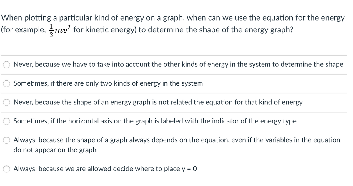 When plotting a particular kind of energy on a graph, when can we use the equation for the energy
(for example, mv² for kinetic energy) to determine the shape of the energy graph?
Never, because we have to take into account the other kinds of energy in the system to determine the shape
Sometimes, if there are only two kinds of energy in the system
Never, because the shape of an energy graph is not related the equation for that kind of energy
Sometimes, if the horizontal axis on the graph is labeled with the indicator of the energy type
Always, because the shape of a graph always depends on the equation, even if the variables in the equation
do not appear on the graph
Always, because we are allowed decide where to place y = 0
