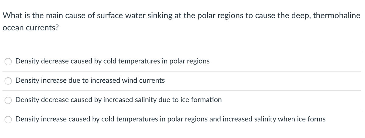 What is the main cause of surface water sinking at the polar regions to cause the deep, thermohaline
ocean currents?
Density decrease caused by cold temperatures in polar regions
Density increase due to increased wind currents
Density decrease caused by increased salinity due to ice formation
Density increase caused by cold temperatures in polar regions and increased salinity when ice forms
