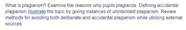 What is plagiarism? Examine the reasons why pupils plagiarize. Defining accidental
plagiarism Illustrate the topic by giving instances of unintended plagiarism. Review
methods for avoiding both deliberate and accidental plagiarism while utilizing external
sources.
