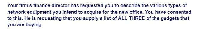 Your firm's finance director has requested you to describe the various types of
network equipment you intend to acquire for the new office. You have consented
to this. He is requesting that you supply a list of ALL THREE of the gadgets that
you are buying.
