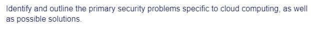 Identify and outline the primary security problems specific to cloud computing, as well
as possible solutions.
