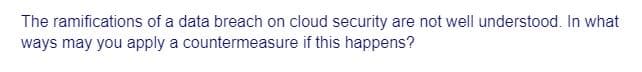 The ramifications of a data breach on cloud security are not well understood. In what
ways may you apply a countermeasure if this happens?
