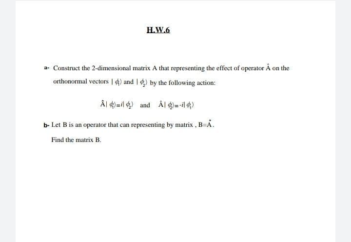 H.W.6
a- Construct the 2-dimensional matrix A that representing the effect of operator Â on the
orthonormal vectors | 4) and ) by the following action:
Âl ¢)=il ) and Âl 4)=-il4)
b- Let B is an operator that can representing by matrix, B=A.
Find the matrix B.
